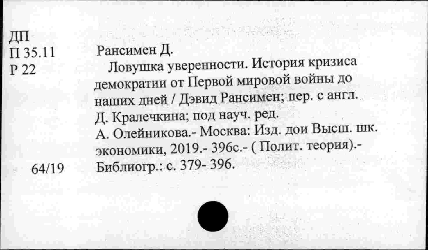 ﻿ДП
П 35.11	РансименД.
р 22	Ловушка уверенности. История кризиса
демократии от Первой мировой войны до наших дней / Дэвид Рансимен; пер. с англ. Д. Кралечкина; под науч. ред.
А. Олейникова.- Москва: Изд. дои Высш. шк. экономики, 2019.- 396с.- (Полит, теория).-
64/19 Библиогр.: с. 379- 396.